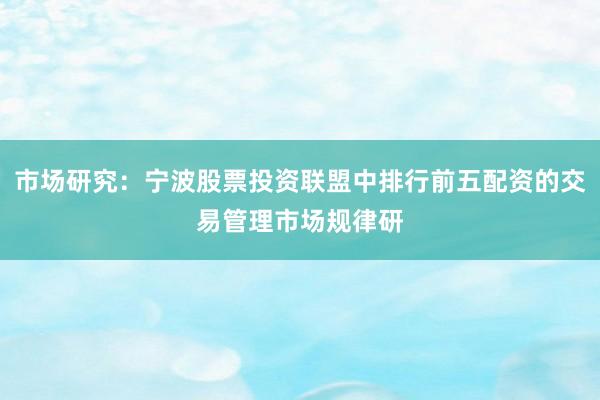 市场研究:宁波股票投资联盟中排行前五配资的交易管理市场规律研