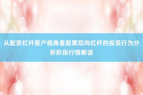 从配资杠杆客户视角看股票双向杠杆的投资行为分析阶段行情解读