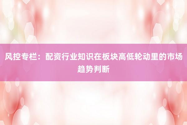 风控专栏：配资行业知识在板块高低轮动里的市场趋势判断