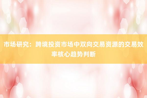 市场研究：跨境投资市场中双向交易资源的交易效率核心趋势判断