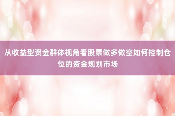 从收益型资金群体视角看股票做多做空如何控制仓位的资金规划市场