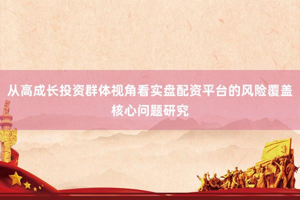 从高成长投资群体视角看实盘配资平台的风险覆盖核心问题研究