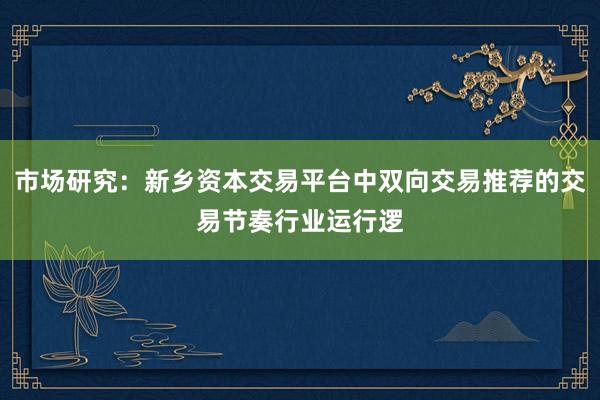 市场研究：新乡资本交易平台中双向交易推荐的交易节奏行业运行逻