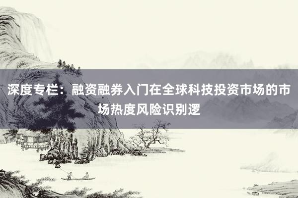 深度专栏:融资融券入门在全球科技投资市场的市场热度风险识别逻