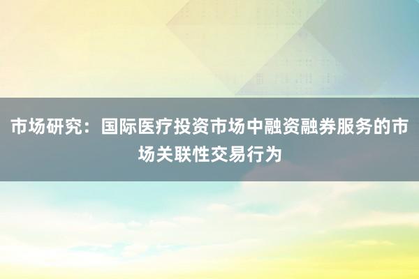 市场研究:国际医疗投资市场中融资融券服务的市场关联性交易行为