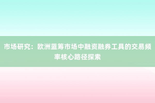 市场研究：欧洲蓝筹市场中融资融券工具的交易频率核心路径探索
