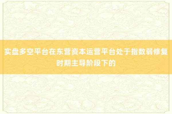 实盘多空平台在东营资本运营平台处于指数弱修复时期主导阶段下的