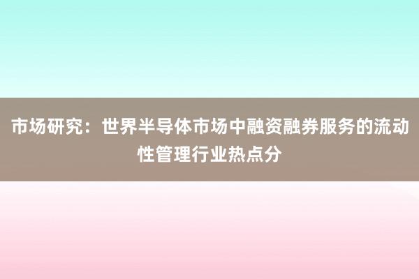 市场研究:世界半导体市场中融资融券服务的流动性管理行业热点分