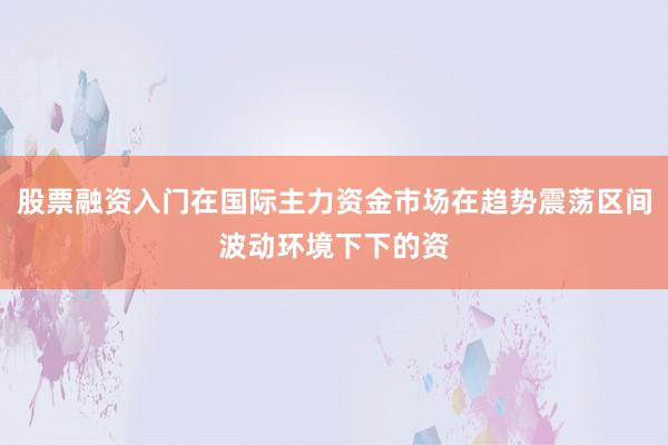 股票融资入门在国际主力资金市场在趋势震荡区间波动环境下下的资
