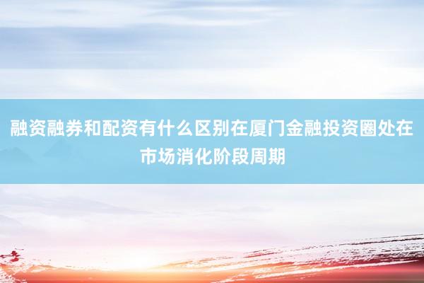 融资融券和配资有什么区别在厦门金融投资圈处在市场消化阶段周期
