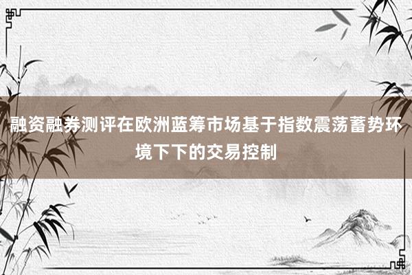 融资融券测评在欧洲蓝筹市场基于指数震荡蓄势环境下下的交易控制