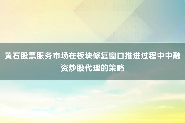 黄石股票服务市场在板块修复窗口推进过程中中融资炒股代理的策略