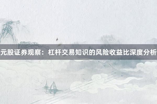 元股证券观察：杠杆交易知识的风险收益比深度分析