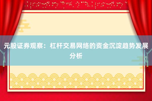 元股证券观察：杠杆交易网络的资金沉淀趋势发展分析