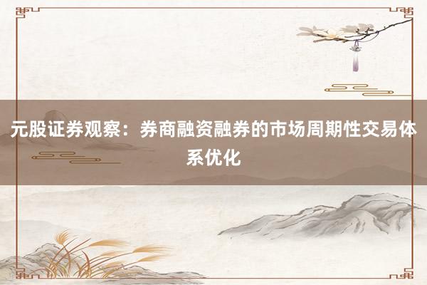 元股证券观察：券商融资融券的市场周期性交易体系优化