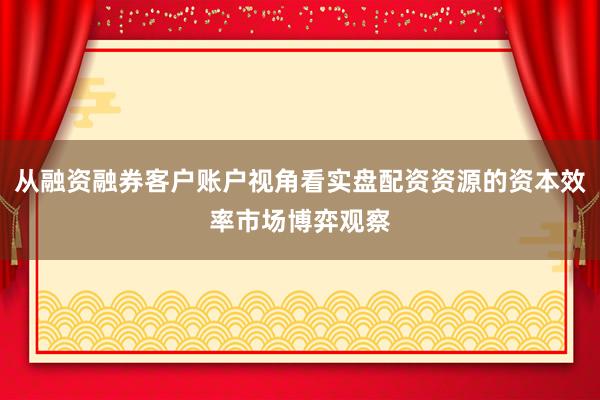 从融资融券客户账户视角看实盘配资资源的资本效率市场博弈观察