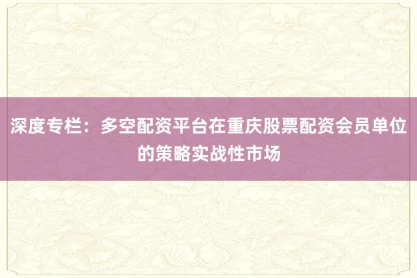 深度专栏：多空配资平台在重庆股票配资会员单位的策略实战性市场