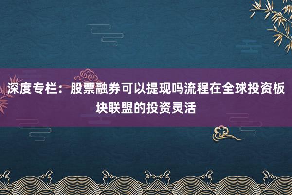 深度专栏：股票融券可以提现吗流程在全球投资板块联盟的投资灵活