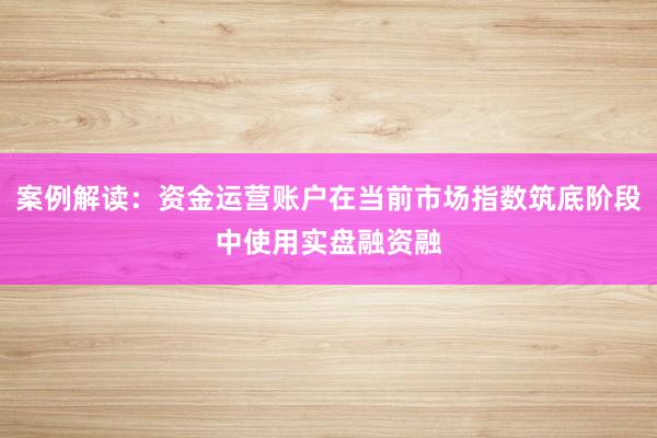 案例解读：资金运营账户在当前市场指数筑底阶段中使用实盘融资融
