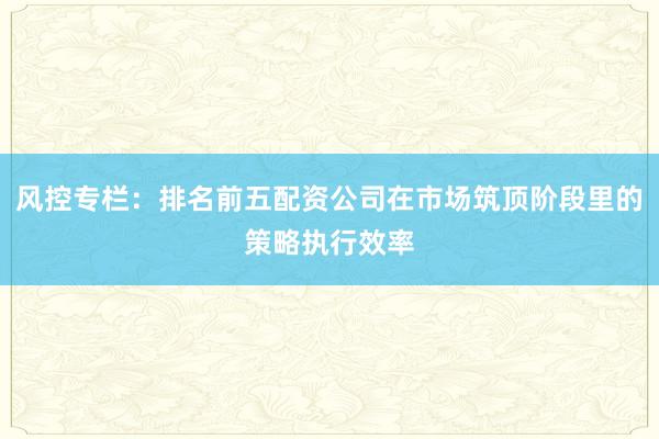 风控专栏：排名前五配资公司在市场筑顶阶段里的策略执行效率