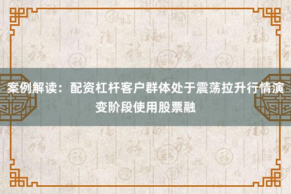 案例解读:配资杠杆客户群体处于震荡拉升行情演变阶段使用股票融