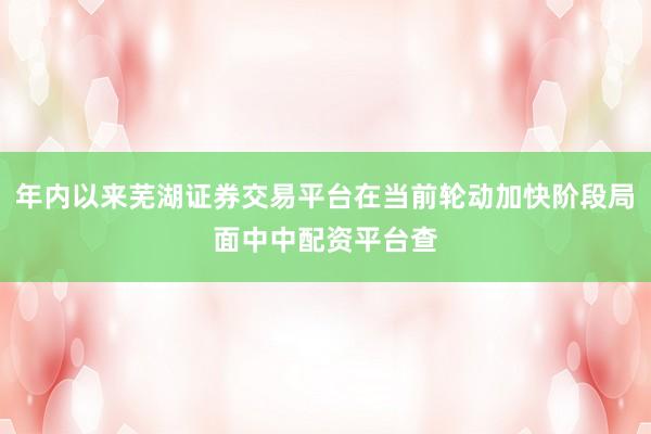 年内以来芜湖证券交易平台在当前轮动加快阶段局面中中配资平台查
