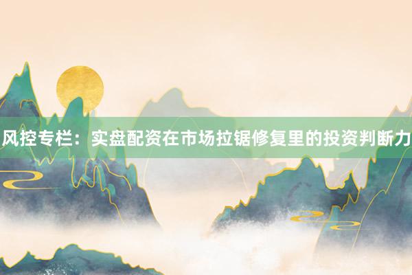 风控专栏:实盘配资在市场拉锯修复里的投资判断力