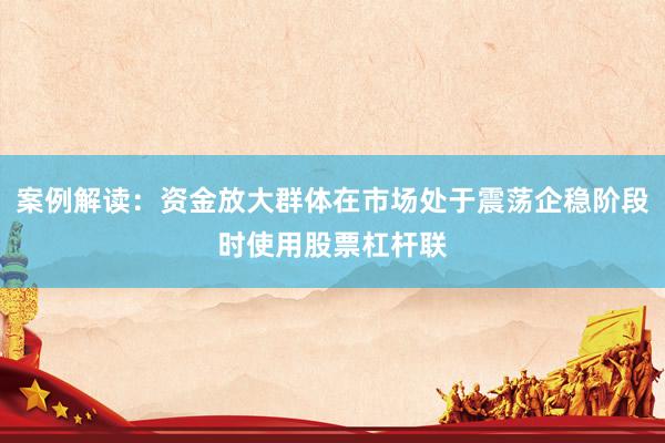 案例解读：资金放大群体在市场处于震荡企稳阶段时使用股票杠杆联