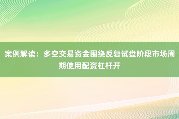 案例解读：多空交易资金围绕反复试盘阶段市场周期使用配资杠杆开