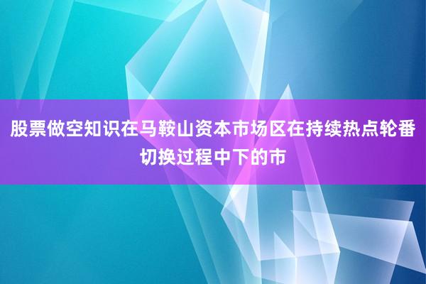 股票做空知识在马鞍山资本市场区在持续热点轮番切换过程中下的市