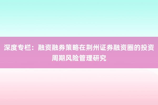 深度专栏：融资融券策略在荆州证券融资圈的投资周期风险管理研究