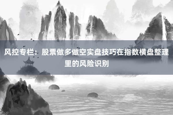 风控专栏:股票做多做空实盘技巧在指数横盘整理里的风险识别