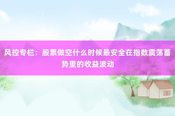 风控专栏:股票做空什么时候最安全在指数震荡蓄势里的收益波动