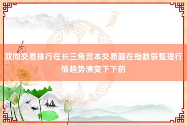 双向交易排行在长三角资本交易圈在指数弱整理行情趋势演变下下的