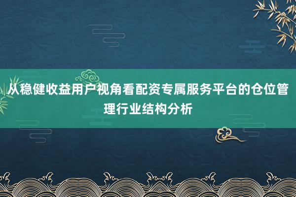 从稳健收益用户视角看配资专属服务平台的仓位管理行业结构分析
