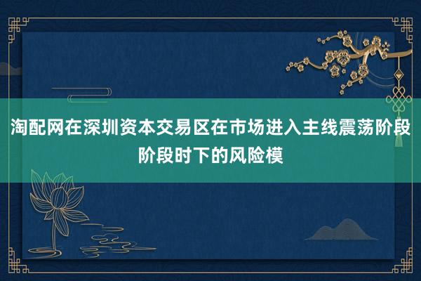 淘配网在深圳资本交易区在市场进入主线震荡阶段阶段时下的风险模