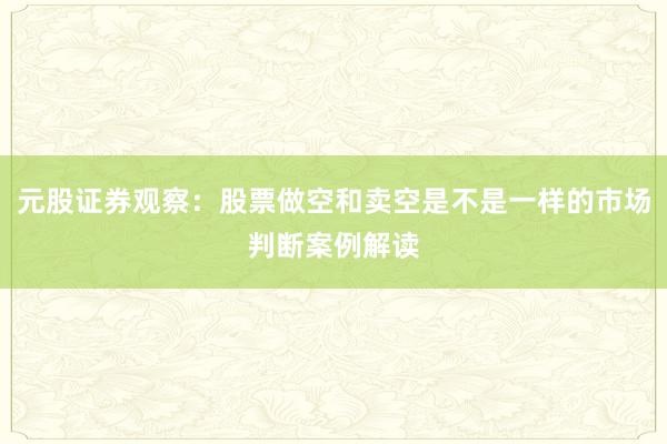 元股证券观察:股票做空和卖空是不是一样的市场判断案例解读