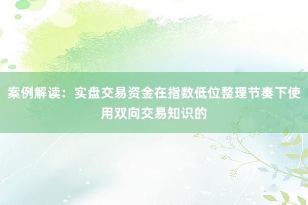 案例解读：实盘交易资金在指数低位整理节奏下使用双向交易知识的