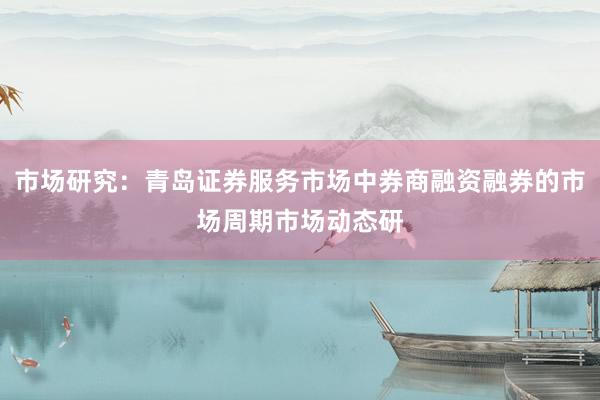 市场研究:青岛证券服务市场中券商融资融券的市场周期市场动态研