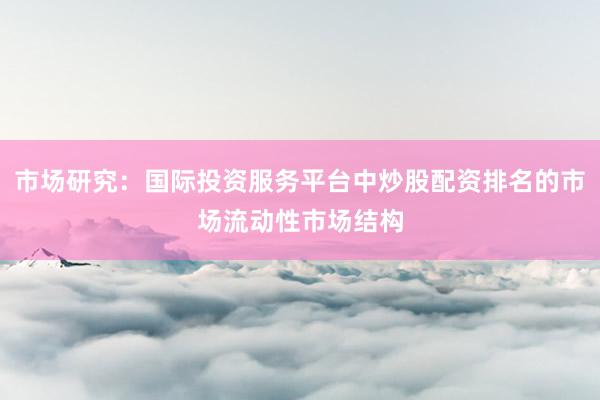 市场研究：国际投资服务平台中炒股配资排名的市场流动性市场结构