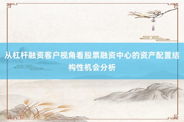 从杠杆融资客户视角看股票融资中心的资产配置结构性机会分析