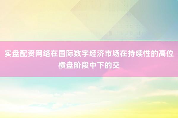 实盘配资网络在国际数字经济市场在持续性的高位横盘阶段中下的交