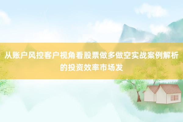 从账户风控客户视角看股票做多做空实战案例解析的投资效率市场发