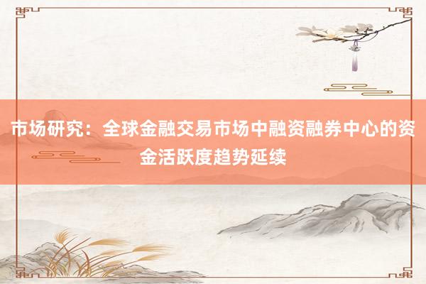 市场研究：全球金融交易市场中融资融券中心的资金活跃度趋势延续
