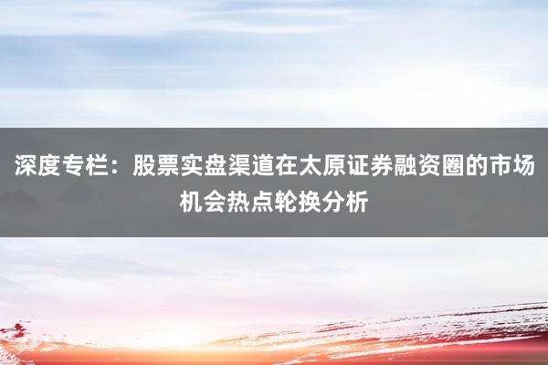深度专栏：股票实盘渠道在太原证券融资圈的市场机会热点轮换分析