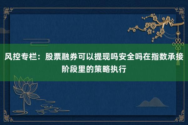 风控专栏：股票融券可以提现吗安全吗在指数承接阶段里的策略执行