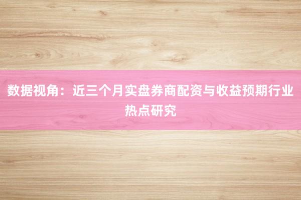 数据视角:近三个月实盘券商配资与收益预期行业热点研究