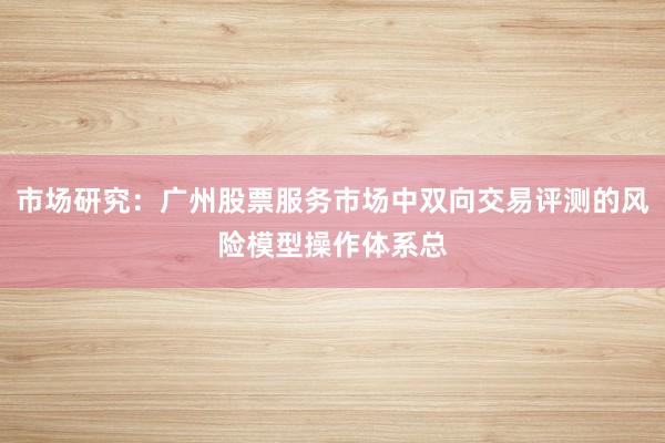 市场研究：广州股票服务市场中双向交易评测的风险模型操作体系总