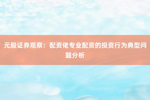 元股证券观察：配资佬专业配资的投资行为典型问题分析