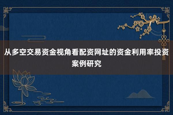 从多空交易资金视角看配资网址的资金利用率投资案例研究